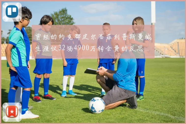曾经的约克郡皮尔洛菲利普斯曼城生涯仅32场4900万转会费的反思