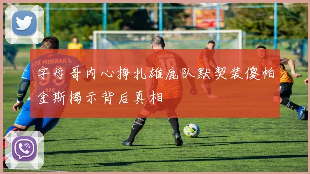 字母哥内心挣扎雄鹿队默契装傻帕金斯揭示背后真相