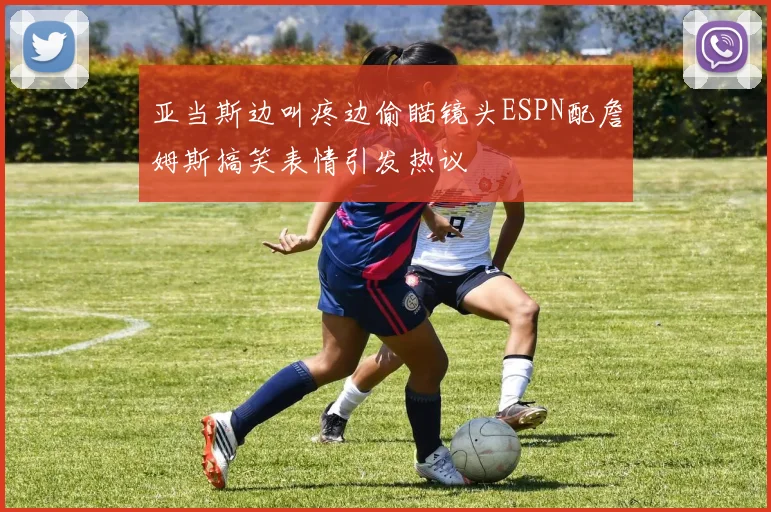 亚当斯边叫疼边偷瞄镜头ESPN配詹姆斯搞笑表情引发热议