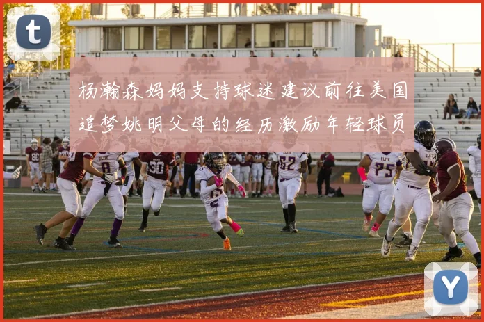 杨瀚森妈妈支持球迷建议前往美国追梦姚明父母的经历激励年轻球员
