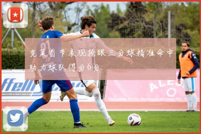 克莱首节表现抢眼三分球精准命中助力球队得分6分