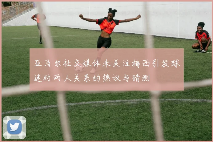 亚马尔社交媒体未关注梅西引发球迷对两人关系的热议与猜测