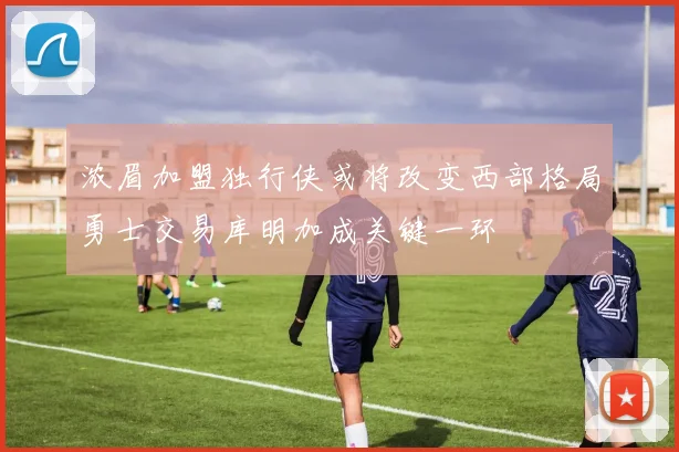 浓眉加盟独行侠或将改变西部格局勇士交易库明加成关键一环