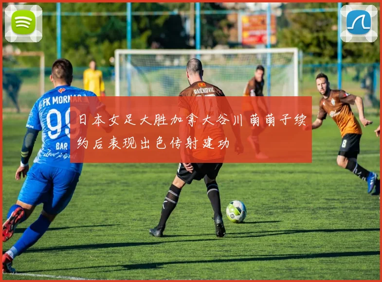 日本女足大胜加拿大谷川萌萌子续约后表现出色传射建功