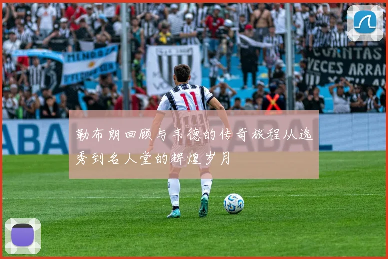 勒布朗回顾与韦德的传奇旅程从选秀到名人堂的辉煌岁月