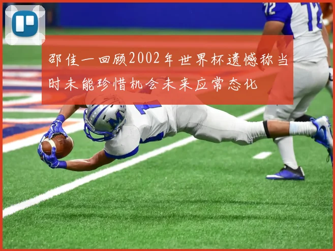 邵佳一回顾2002年世界杯遗憾称当时未能珍惜机会未来应常态化