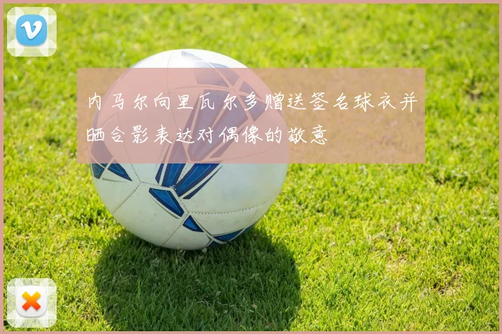 内马尔向里瓦尔多赠送签名球衣并晒合影表达对偶像的敬意