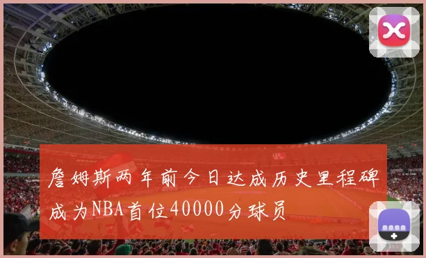 詹姆斯两年前今日达成历史里程碑成为NBA首位40000分球员