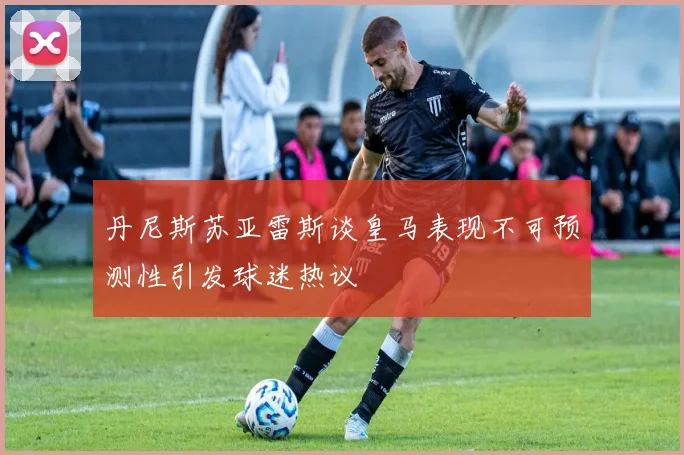 丹尼斯苏亚雷斯谈皇马表现不可预测性引发球迷热议